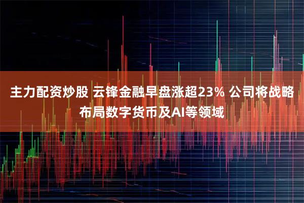 主力配资炒股 云锋金融早盘涨超23% 公司将战略布局数字货币及AI等领域