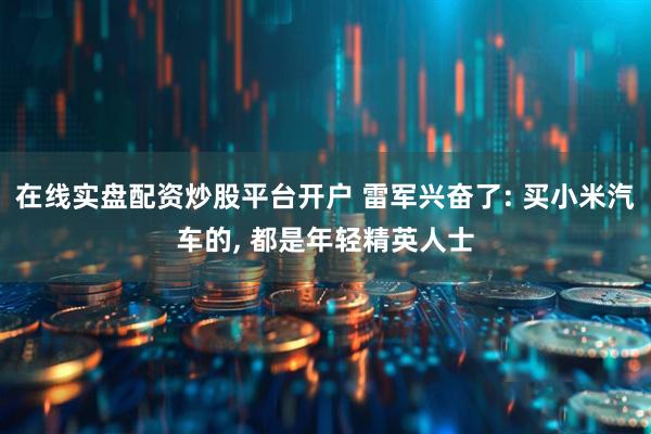 在线实盘配资炒股平台开户 雷军兴奋了: 买小米汽车的, 都是年轻精英人士