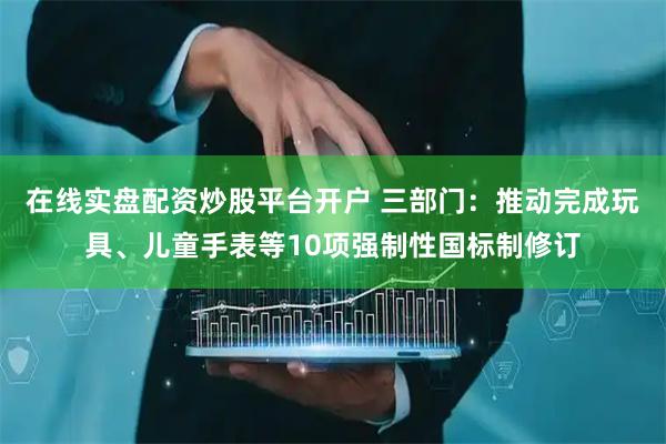 在线实盘配资炒股平台开户 三部门：推动完成玩具、儿童手表等10项强制性国标制修订