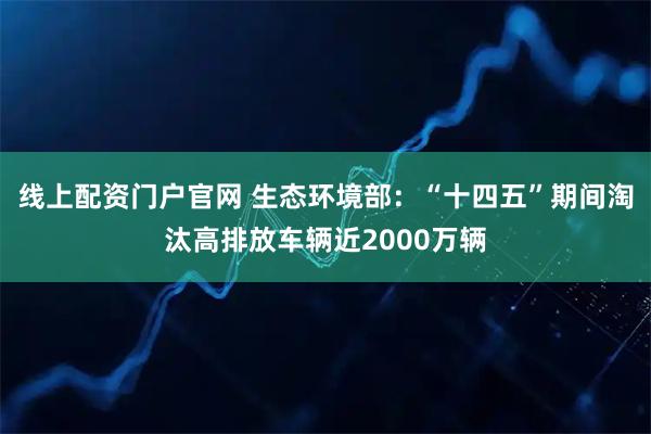 线上配资门户官网 生态环境部：“十四五”期间淘汰高排放车辆近2000万辆