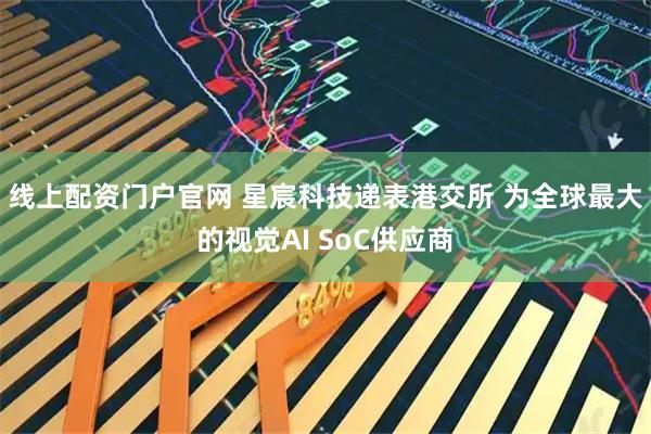 线上配资门户官网 星宸科技递表港交所 为全球最大的视觉AI SoC供应商