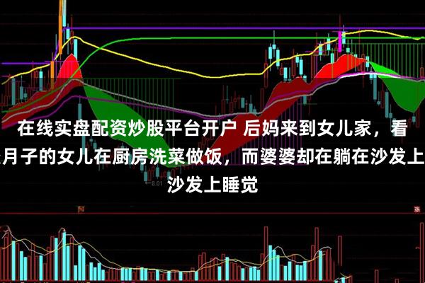 在线实盘配资炒股平台开户 后妈来到女儿家，看到坐月子的女儿在厨房洗菜做饭，而婆婆却在躺在沙发上睡觉