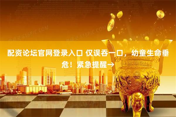 配资论坛官网登录入口 仅误吞一口，幼童生命垂危！紧急提醒→