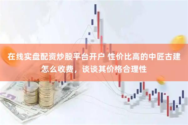 在线实盘配资炒股平台开户 性价比高的中匠古建怎么收费，谈谈其价格合理性
