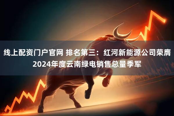 线上配资门户官网 排名第三：红河新能源公司荣膺2024年度云南绿电销售总量季军